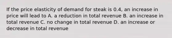 If the price elasticity of demand for steak is 0.4, an increase in price will lead to A. a reduction in total revenue B. an increase in total revenue C. no change in total revenue D. an increase or decrease in total revenue