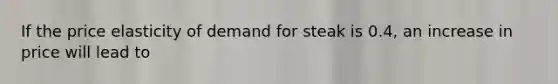 If the price elasticity of demand for steak is 0.4, an increase in price will lead to