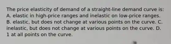 The price elasticity of demand of a straight-line demand curve is: A. elastic in high-price ranges and inelastic on low-price ranges. B. elastic, but does not change at various points on the curve. C. inelastic, but does not change at various points on the curve. D. 1 at all points on the curve.