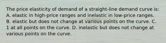 The price elasticity of demand of a straight-line demand curve is: A. elastic in high-price ranges and inelastic in low-price ranges. B. elastic but does not change at various points on the curve. C. 1 at all points on the curve. D. inelastic but does not change at various points on the curve.