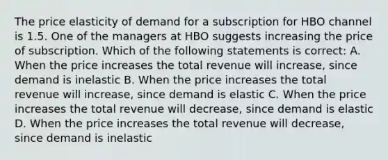 The price elasticity of demand for a subscription for HBO channel is 1.5. One of the managers at HBO suggests increasing the price of subscription. Which of the following statements is correct: A. When the price increases the total revenue will increase, since demand is inelastic B. When the price increases the total revenue will increase, since demand is elastic C. When the price increases the total revenue will decrease, since demand is elastic D. When the price increases the total revenue will decrease, since demand is inelastic