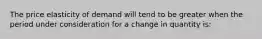 The price elasticity of demand will tend to be greater when the period under consideration for a change in quantity is: