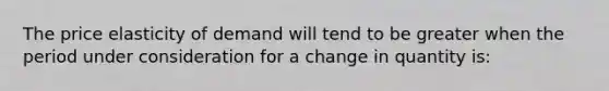 The price elasticity of demand will tend to be greater when the period under consideration for a change in quantity is: