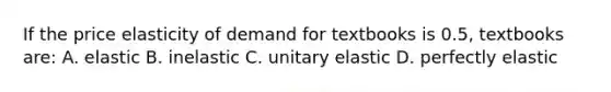 If the price elasticity of demand for textbooks is 0.5, textbooks are: A. elastic B. inelastic C. unitary elastic D. perfectly elastic