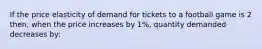 If the price elasticity of demand for tickets to a football game is 2 then, when the price increases by 1%, quantity demanded decreases by: