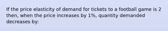 If the price elasticity of demand for tickets to a football game is 2 then, when the price increases by 1%, quantity demanded decreases by: