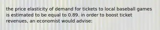 the price elasticity of demand for tickets to local baseball games is estimated to be equal to 0.89. in order to boost ticket revenues, an economist would advise: