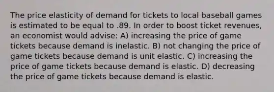 The price elasticity of demand for tickets to local baseball games is estimated to be equal to .89. In order to boost ticket revenues, an economist would advise: A) increasing the price of game tickets because demand is inelastic. B) not changing the price of game tickets because demand is unit elastic. C) increasing the price of game tickets because demand is elastic. D) decreasing the price of game tickets because demand is elastic.