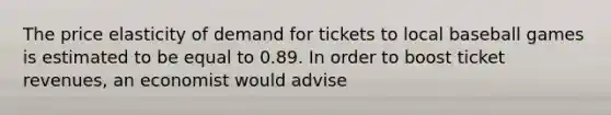 The price elasticity of demand for tickets to local baseball games is estimated to be equal to 0.89. In order to boost ticket revenues, an economist would advise