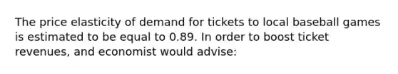 The price elasticity of demand for tickets to local baseball games is estimated to be equal to 0.89. In order to boost ticket revenues, and economist would advise: