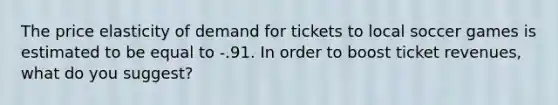 The price elasticity of demand for tickets to local soccer games is estimated to be equal to -.91. In order to boost ticket revenues, what do you suggest?