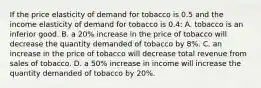 If the price elasticity of demand for tobacco is 0.5 and the income elasticity of demand for tobacco is 0.4: A. tobacco is an inferior good. B. a 20% increase in the price of tobacco will decrease the quantity demanded of tobacco by 8%. C. an increase in the price of tobacco will decrease total revenue from sales of tobacco. D. a 50% increase in income will increase the quantity demanded of tobacco by 20%.