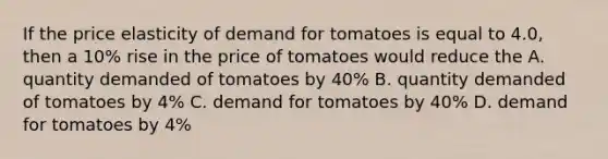 If the price elasticity of demand for tomatoes is equal to 4.0, then a 10% rise in the price of tomatoes would reduce the A. quantity demanded of tomatoes by 40% B. quantity demanded of tomatoes by 4% C. demand for tomatoes by 40% D. demand for tomatoes by 4%