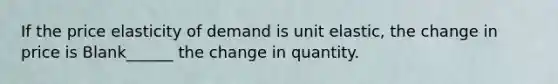 If the price elasticity of demand is unit elastic, the change in price is Blank______ the change in quantity.