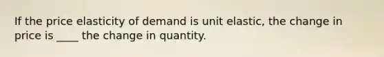 If the price elasticity of demand is unit elastic, the change in price is ____ the change in quantity.