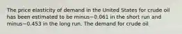 The price elasticity of demand in the United States for crude oil has been estimated to be minus−0.061 in the short run and minus−0.453 in the long run. The demand for crude oil