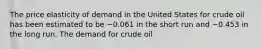 The price elasticity of demand in the United States for crude oil has been estimated to be −0.061 in the short run and −0.453 in the long run. The demand for crude oil