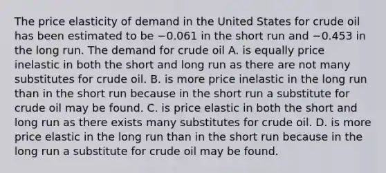 The price elasticity of demand in the United States for crude oil has been estimated to be −0.061 in the short run and −0.453 in the long run. The demand for crude oil A. is equally price inelastic in both the short and long run as there are not many substitutes for crude oil. B. is more price inelastic in the long run than in the short run because in the short run a substitute for crude oil may be found. C. is price elastic in both the short and long run as there exists many substitutes for crude oil. D. is more price elastic in the long run than in the short run because in the long run a substitute for crude oil may be found.