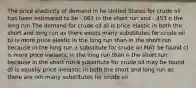 The price elasticity of demand in he United States for crude oil has been estimated to be -.061 in the short run and -.453 n the long run The demand for crude oil a) is price elastic in both the short and long run as there exists many substitutes for crude oil b) is more price elastic in the long run than in the short run because in the long run a substitute for crude oil MAY be found c) is more price inelastic in the long run than n the short run because in the short run a substitute for crude oil may be found d) is equally price inelastic in both the short and long run as there are not many substitutes for crude oil