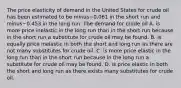 The price elasticity of demand in the United States for crude oil has been estimated to be minus−0.061 in the short run and minus−0.453 in the long run. The demand for crude oil A. is more price inelastic in the long run than in the short run because in the short run a substitute for crude oil may be found. B. is equally price inelastic in both the short and long run as there are not many substitutes for crude oil. C. is more price elastic in the long run than in the short run because in the long run a substitute for crude oil may be found. D. is price elastic in both the short and long run as there exists many substitutes for crude oil.