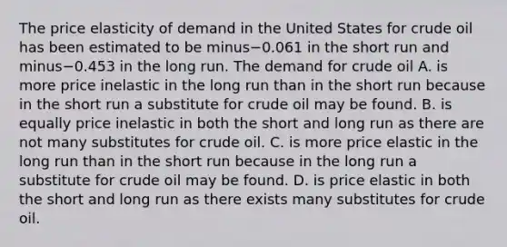 The price elasticity of demand in the United States for crude oil has been estimated to be minus−0.061 in the short run and minus−0.453 in the long run. The demand for crude oil A. is more price inelastic in the long run than in the short run because in the short run a substitute for crude oil may be found. B. is equally price inelastic in both the short and long run as there are not many substitutes for crude oil. C. is more price elastic in the long run than in the short run because in the long run a substitute for crude oil may be found. D. is price elastic in both the short and long run as there exists many substitutes for crude oil.