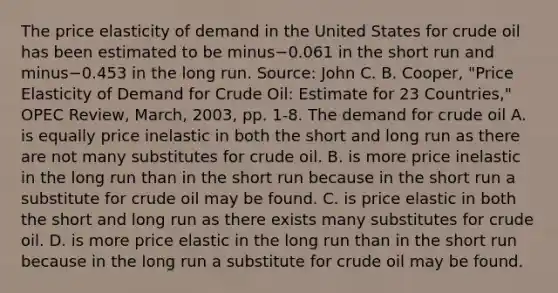 The price elasticity of demand in the United States for crude oil has been estimated to be minus−0.061 in the short run and minus−0.453 in the long run. ​Source: John C. B.​ Cooper, "Price Elasticity of Demand for Crude​ Oil: Estimate for 23​ Countries," OPEC Review​, ​March, 2003, pp.​ 1-8. The demand for crude oil A. is equally price inelastic in both the short and long run as there are not many substitutes for crude oil. B. is more price inelastic in the long run than in the short run because in the short run a substitute for crude oil may be found. C. is price elastic in both the short and long run as there exists many substitutes for crude oil. D. is more price elastic in the long run than in the short run because in the long run a substitute for crude oil may be found.