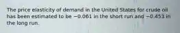 The price elasticity of demand in the United States for crude oil has been estimated to be −0.061 in the short run and −0.453 in the long run.