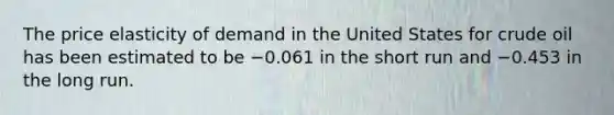 The price elasticity of demand in the United States for crude oil has been estimated to be −0.061 in the short run and −0.453 in the long run.