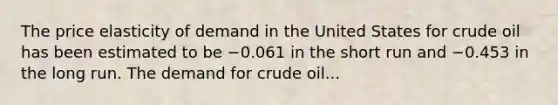 The price elasticity of demand in the United States for crude oil has been estimated to be −0.061 in the short run and −0.453 in the long run. The demand for crude oil...