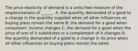 The price elasticity of demand is a​ units-free measure of the responsiveness of​ ______. A. the quantity demanded of a good to a change in the quantity supplied when all other influences on buying plans remain the same B. the demand for a good when​ consumers' income changes C. the demand for a good when the price of one of it substitutes or a complement of it changes D. the quantity demanded of a good to a change in its price when all other influences on buying plans remain the same