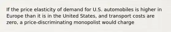 If the price elasticity of demand for U.S. automobiles is higher in Europe than it is in the United States, and transport costs are zero, a price-discriminating monopolist would charge