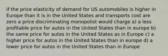 if the price elasticity of demand for US automobiles is higher in Europe than it is in the United States and transports cost are zero a price discriminating monopolist would charge a) a less profitable price for autos in the United States than in europe b) the same price for autos in the United States as in Europe c) a higher price for autos in the United States than in europe d) a lower price for autos in the United States than in Europe