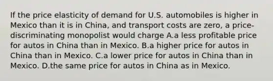 If the price elasticity of demand for U.S. automobiles is higher in Mexico than it is in China, and transport costs are zero, a price-discriminating monopolist would charge A.a less profitable price for autos in China than in Mexico. B.a higher price for autos in China than in Mexico. C.a lower price for autos in China than in Mexico. D.the same price for autos in China as in Mexico.