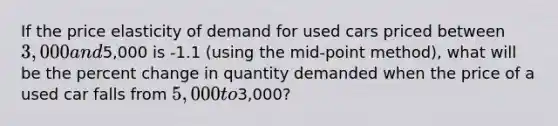 If the price elasticity of demand for used cars priced between 3,000 and5,000 is -1.1 (using the mid-point method), what will be the percent change in quantity demanded when the price of a used car falls from 5,000 to3,000?