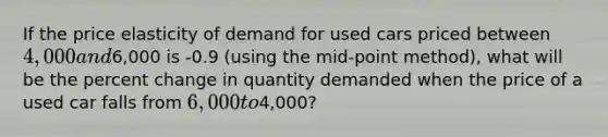 If the price elasticity of demand for used cars priced between 4,000 and6,000 is -0.9 (using the mid-point method), what will be the percent change in quantity demanded when the price of a used car falls from 6,000 to4,000?