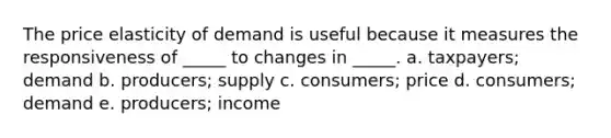 The price elasticity of demand is useful because it measures the responsiveness of _____ to changes in _____. a. taxpayers; demand b. producers; supply c. consumers; price d. consumers; demand e. producers; income