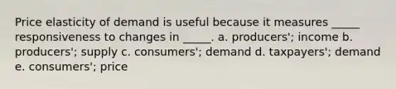 Price elasticity of demand is useful because it measures _____ responsiveness to changes in _____. a. producers'; income b. producers'; supply c. consumers'; demand d. taxpayers'; demand e. consumers'; price