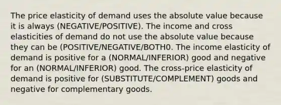 The price elasticity of demand uses the absolute value because it is always (NEGATIVE/POSITIVE). The income and cross elasticities of demand do not use the absolute value because they can be (POSITIVE/NEGATIVE/BOTH0. The income elasticity of demand is positive for a (NORMAL/INFERIOR) good and negative for an (NORMAL/INFERIOR) good. The​ cross-price elasticity of demand is positive for (SUBSTITUTE/COMPLEMENT) goods and negative for complementary goods.