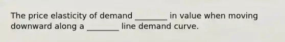 The price elasticity of demand ________ in value when moving downward along a ________ line demand curve.