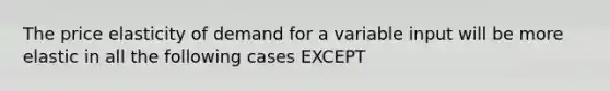 The price elasticity of demand for a variable input will be more elastic in all the following cases EXCEPT