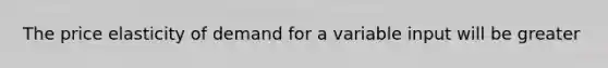 The price elasticity of demand for a variable input will be greater