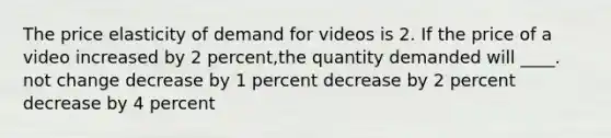 The price elasticity of demand for videos is 2. If the price of a video increased by 2 percent,the quantity demanded will ____. not change decrease by 1 percent decrease by 2 percent decrease by 4 percent