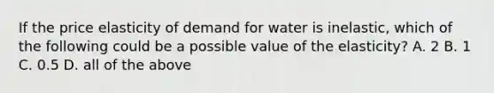 If the price elasticity of demand for water is inelastic, which of the following could be a possible value of the elasticity? A. 2 B. 1 C. 0.5 D. all of the above