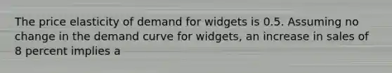 The price elasticity of demand for widgets is 0.5. Assuming no change in the demand curve for widgets, an increase in sales of 8 percent implies a