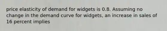 price elasticity of demand for widgets is 0.8. Assuming no change in the demand curve for widgets, an increase in sales of 16 percent implies