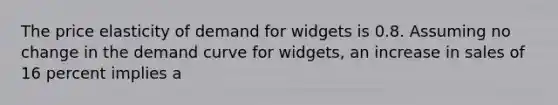 The price elasticity of demand for widgets is 0.8. Assuming no change in the demand curve for widgets, an increase in sales of 16 percent implies a