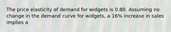 The price elasticity of demand for widgets is 0.80. Assuming no change in the demand curve for widgets, a 16% increase in sales implies a