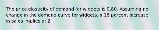 The price elasticity of demand for widgets is 0.80. Assuming no change in the demand curve for widgets, a 16 percent increase in sales implies a: 2