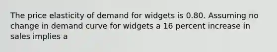 The price elasticity of demand for widgets is 0.80. Assuming no change in demand curve for widgets a 16 percent increase in sales implies a