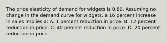 The price elasticity of demand for widgets is 0.80. Assuming no change in the demand curve for widgets, a 16 percent increase in sales implies a: A. 1 percent reduction in price. B. 12 percent reduction in price. C. 40 percent reduction in price. D. 20 percent reduction in price.